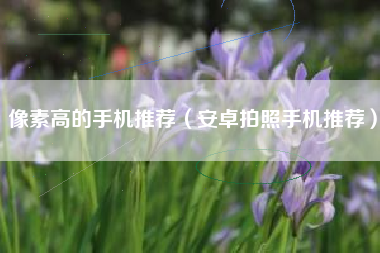 像素高的手机推荐（安卓拍照手机推荐）