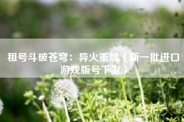 租号斗破苍穹：异火重燃（新一批进口游戏版号下发）