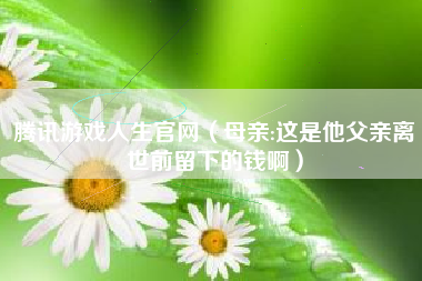 腾讯游戏人生官网（母亲:这是他父亲离世前留下的钱啊）