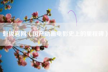 魁拔官网（国产动画电影史上的里程碑）