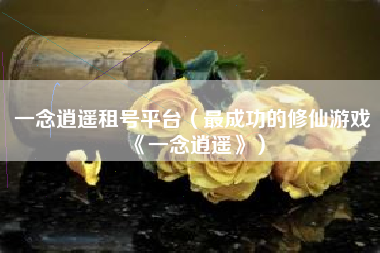 一念逍遥租号平台（最成功的修仙游戏《一念逍遥》）