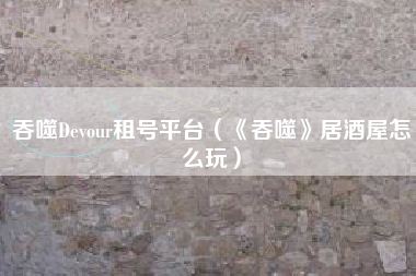 吞噬Devour租号平台（《吞噬》居酒屋怎么玩）