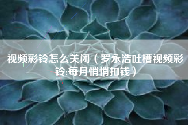 视频彩铃怎么关闭（罗永浩吐槽视频彩铃:每月悄悄扣钱）