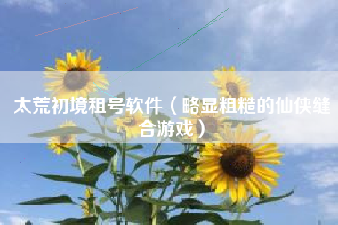 太荒初境租号软件（略显粗糙的仙侠缝合游戏）