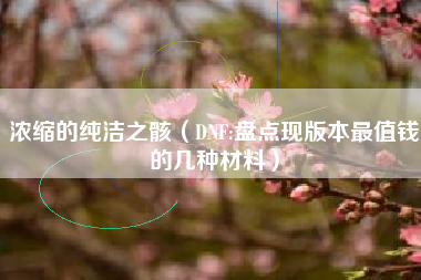 浓缩的纯洁之骸（DNF:盘点现版本最值钱的几种材料）