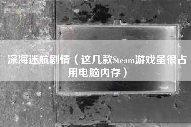 深海迷航剧情（这几款Steam游戏虽很占用电脑内存）