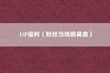 LSP福利（粉丝当场喷鼻血）