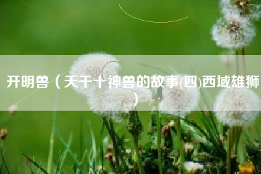 开明兽（天干十神兽的故事(四)西域雄狮）