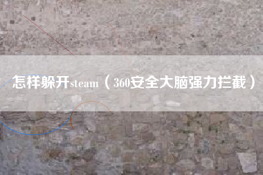 怎样躲开steam（360安全大脑强力拦截）