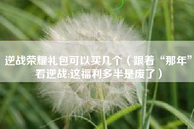 逆战荣耀礼包可以买几个（跟着“那年”看逆战:这福利多半是废了）