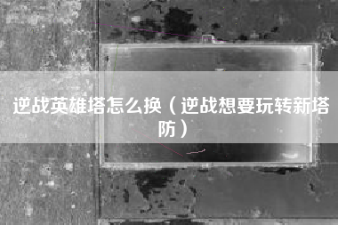 逆战英雄塔怎么换（逆战想要玩转新塔防）