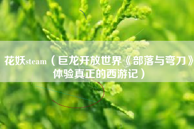 花妖steam（巨龙开放世界《部落与弯刀》体验真正的西游记）