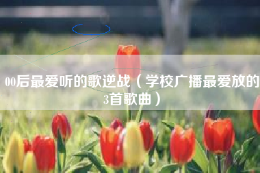 00后最爱听的歌逆战（学校广播最爱放的3首歌曲）