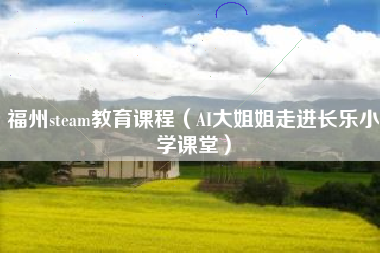 福州steam教育课程（AI大姐姐走进长乐小学课堂）