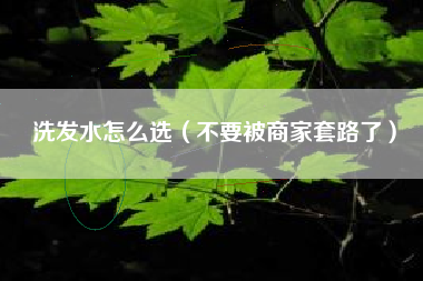 洗发水怎么选（不要被商家套路了）