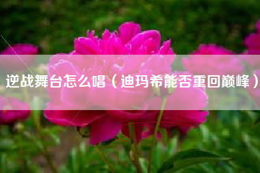 逆战舞台怎么唱（迪玛希能否重回巅峰）