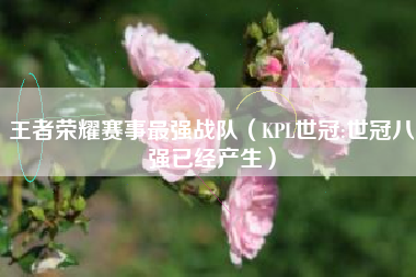 王者荣耀赛事最强战队（KPL世冠:世冠八强已经产生）