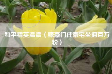 和平精英温温（嫁豪门住豪宅坐拥百万粉）