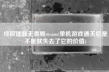 终极提督无畏舰steam(单机游戏通关后是不是就失去了它的价值)