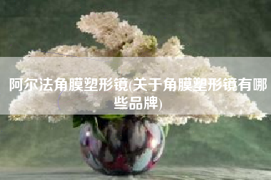 阿尔法角膜塑形镜(关于角膜塑形镜有哪些品牌)