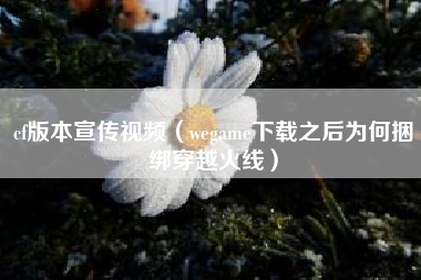 cf版本宣传视频（wegame下载之后为何捆绑穿越火线）