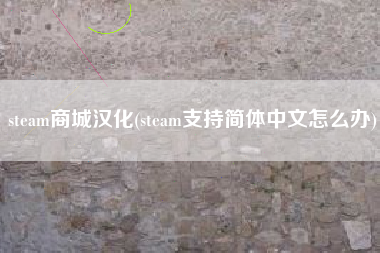 steam商城汉化(steam支持简体中文怎么办)