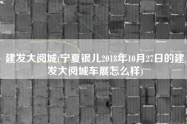 建发大阅城(宁夏银儿2018年10月27日的建发大阅城车展怎么样)