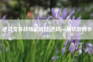 逆战变异战啥武器好(逆战pve角色如何卡pvp)