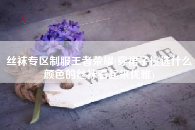 丝袜专区制服王者荣耀(穿裙子挑选什么颜色的丝袜看起来优雅)