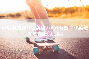 lol后期遇到什么英雄(LOL只有四个AP英雄才是真正的后期)