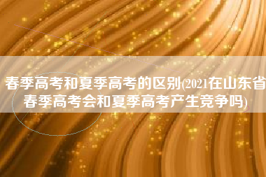 春季高考和夏季高考的区别(2021在山东省春季高考会和夏季高考产生竞争吗)