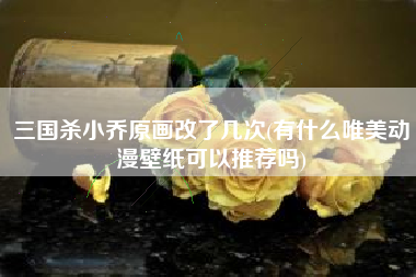 三国杀小乔原画改了几次(有什么唯美动漫壁纸可以推荐吗)