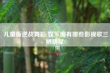 儿童版逆战舞蹈(娱乐圈有哪些影视歌三栖明星)