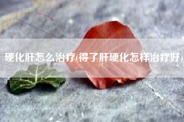 硬化肝怎么治疗(得了肝硬化怎样治疗好)