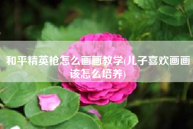 和平精英枪怎么画画教学(儿子喜欢画画该怎么培养)