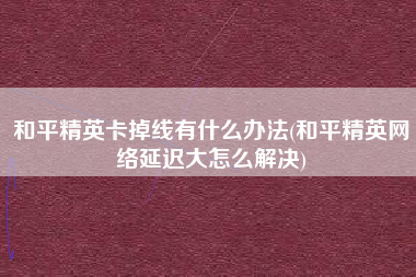 和平精英卡掉线有什么办法(和平精英网络延迟大怎么解决)