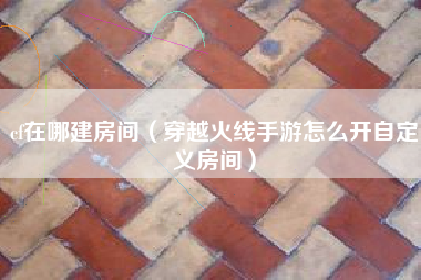 cf在哪建房间（穿越火线手游怎么开自定义房间）