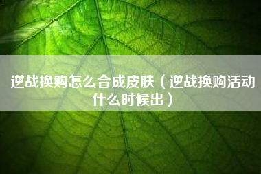 逆战换购怎么合成皮肤（逆战换购活动什么时候出）