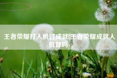 王者荣耀打人机过成就(王者荣耀成就人机算吗)