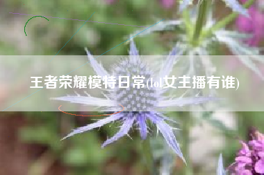 王者荣耀模特日常(lol女主播有谁)