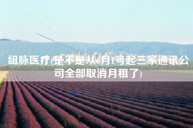 纽脉医疗(是不是从6月1号起三家通讯公司全部取消月租了)