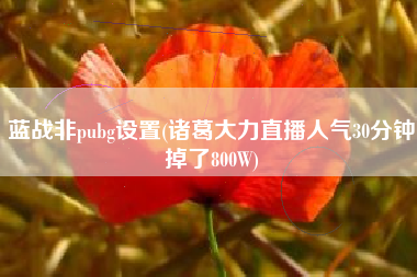 蓝战非pubg设置(诸葛大力直播人气30分钟掉了800W)