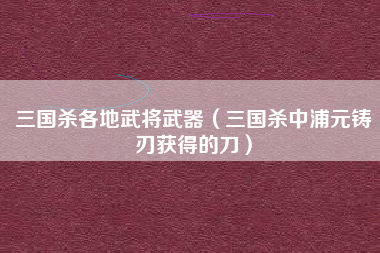 三国杀各地武将武器（三国杀中浦元铸刃获得的刀）