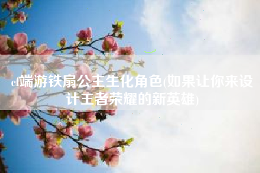 cf端游铁扇公主生化角色(如果让你来设计王者荣耀的新英雄)