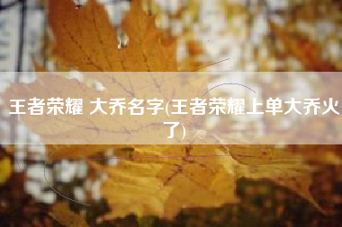 王者荣耀 大乔名字(王者荣耀上单大乔火了)