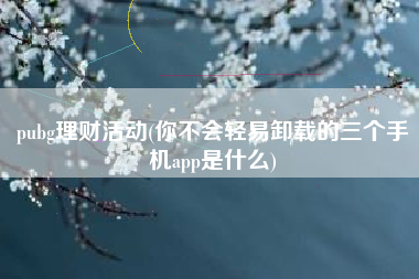 pubg理财活动(你不会轻易卸载的三个手机app是什么)