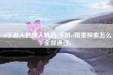 cf手游人机是人机吗(手游cf雨墨探索怎么全部通过)