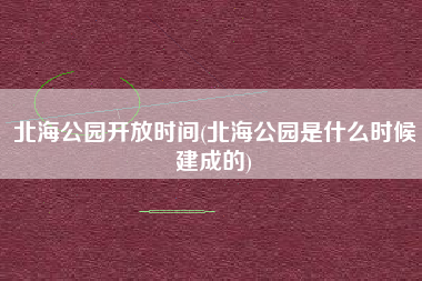 北海公园开放时间(北海公园是什么时候建成的)