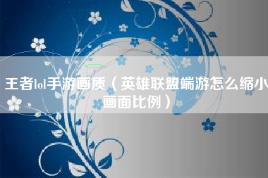 王者lol手游画质（英雄联盟端游怎么缩小画面比例）