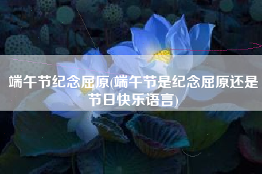 端午节纪念屈原(端午节是纪念屈原还是节日快乐语言)